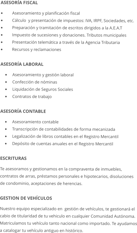 ASESORA FISCAL 	Asesoramiento y planificacin fiscal 	Clculo  y presentacin de impuestos: IVA, IRPF, Sociedades, etc. 	Preparacin y tramitacin de escritos dirigidos a la A.E.A.T 	Impuesto de sucesiones y donaciones. Tributos municipales 	Presentacin telemtica a travs de la Agencia Tributaria  	Recursos y reclamaciones  ASESORA LABORAL 	Asesoramiento y gestin laboral 	Confeccin de nminas 	Liquidacin de Seguros Sociales 	Contratos de trabajo  ASESORA CONTABLE 	Asesoramiento contable 	Transcripcin de contabilidades de forma mecanizada 	Legalizacin de libros contables en el Registro Mercantil 	Depsito de cuentas anuales en el Registro Mercantil ESCRITURAS Te asesoramos y gestionamos en la compraventa de inmuebles, contratos de arras, prstamos personales e hipotecarios, disoluciones de condominio, aceptaciones de herencias.  GESTION DE VEHCULOS Nuestro equipo especializado en  gestin de vehculos, te gestionar el cabio de titularidad de tu vehiculo en cualquier Comunidad Autnoma.  Matriculamos tu vehculo tanto nacional como importado. Te ayudamos a catalogar tu vehculo antiguo en histrico.